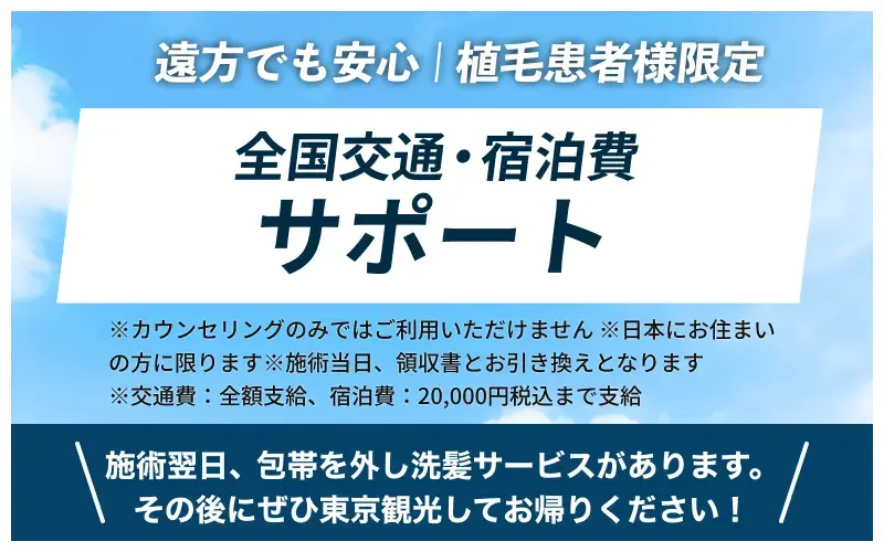 遠方でも安心!植毛患者様限定「全国交通・宿泊費 全額支給」※カウンセリングのみではご利用いただけません※日本にお住まいの方に限ります※施術当日、領収書とお引き換えとなります。施術翌日、包帯を外し洗髪サービスがあります。その後にぜひ東京観光してお帰りください！