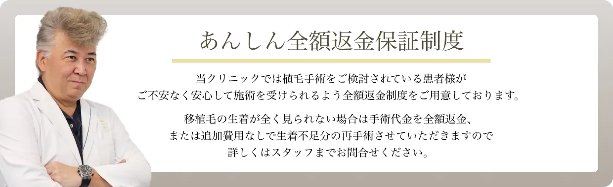 あんしん全額返金保証制度 当クリニックでは植毛手術をご検討されている患者様がご不安なく安心して施術を受けられるよう全額返金制度をご用意しております。植毛の生着が全く見られない場合は手術代金を全額返金、または追加費用なしで生着不足分の再手術させて頂きますので詳しくはスタッフまでお問合せください。